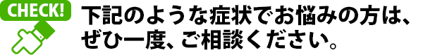 下記のようなお悩みをお持ちの方は、ぜひ一度、ご相談ください。